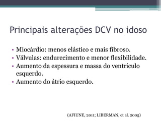 Principais alterações DCV no idoso
• Miocárdio: menos elástico e mais fibroso.
• Válvulas: endurecimento e menor flexibilidade.
• Aumento da espessura e massa do ventrículo
esquerdo.
• Aumento do átrio esquerdo.
(AFIUNE, 2011; LIBERMAN, et al. 2005)
 