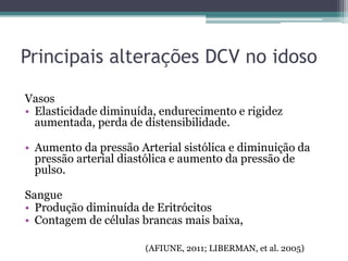Vasos
• Elasticidade diminuída, endurecimento e rigidez
aumentada, perda de distensibilidade.
• Aumento da pressão Arterial sistólica e diminuição da
pressão arterial diastólica e aumento da pressão de
pulso.
Sangue
• Produção diminuída de Eritrócitos
• Contagem de células brancas mais baixa,
(AFIUNE, 2011; LIBERMAN, et al. 2005)
Principais alterações DCV no idoso
 