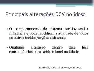 • O comportamento do sistema cardiovascular
influência e pode modificar a atividade de todos
os outros tecidos/órgãos e sistemas
• Qualquer alteração dentro dele terá
consequências para saúde e funcionalidade
(AFIUNE, 2011; LIBERMAN, et al. 2005)
Principais alterações DCV no idoso
 