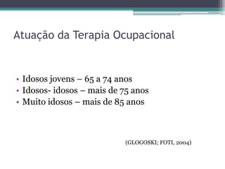 Atuação da Terapia Ocupacional
• Idosos jovens – 65 a 74 anos
• Idosos- idosos – mais de 75 anos
• Muito idosos – mais de 85 anos
(GLOGOSKI; FOTI, 2004)
 