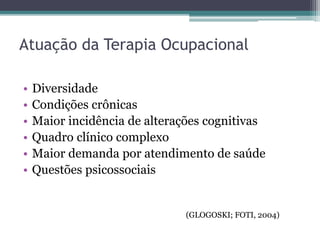 • Diversidade
• Condições crônicas
• Maior incidência de alterações cognitivas
• Quadro clínico complexo
• Maior demanda por atendimento de saúde
• Questões psicossociais
Atuação da Terapia Ocupacional
(GLOGOSKI; FOTI, 2004)
 