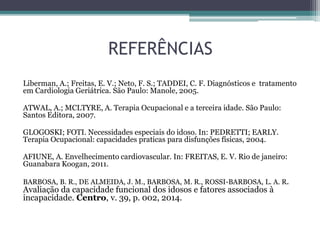 REFERÊNCIAS
Liberman, A.; Freitas, E. V.; Neto, F. S.; TADDEI, C. F. Diagnósticos e tratamento
em Cardiologia Geriátrica. São Paulo: Manole, 2005.
ATWAL, A.; MCLTYRE, A. Terapia Ocupacional e a terceira idade. São Paulo:
Santos Editora, 2007.
GLOGOSKI; FOTI. Necessidades especiais do idoso. In: PEDRETTI; EARLY.
Terapia Ocupacional: capacidades praticas para disfunções físicas, 2004.
AFIUNE, A. Envelhecimento cardiovascular. In: FREITAS, E. V. Rio de janeiro:
Guanabara Koogan, 2011.
BARBOSA, B. R., DE ALMEIDA, J. M., BARBOSA, M. R., ROSSI-BARBOSA, L. A. R.
Avaliação da capacidade funcional dos idosos e fatores associados à
incapacidade. Centro, v. 39, p. 002, 2014.
 