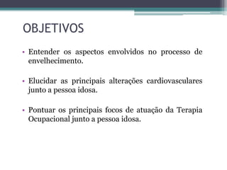 OBJETIVOS
• Entender os aspectos envolvidos no processo de
envelhecimento.
• Elucidar as principais alterações cardiovasculares
junto a pessoa idosa.
• Pontuar os principais focos de atuação da Terapia
Ocupacional junto a pessoa idosa.
 
