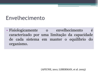 Envelhecimento
• Fisiologicamente o envelhecimento é
caracterizado por uma limitação da capacidade
de cada sistema em manter o equilíbrio do
organismo.
(AFIUNE, 2011; LIBERMAN, et al. 2005)
 
