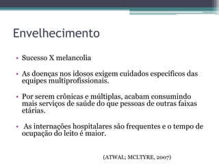 Envelhecimento
• Sucesso X melancolia
• As doenças nos idosos exigem cuidados específicos das
equipes multiprofissionais.
• Por serem crônicas e múltiplas, acabam consumindo
mais serviços de saúde do que pessoas de outras faixas
etárias.
• As internações hospitalares são frequentes e o tempo de
ocupação do leito é maior.
(ATWAL; MCLTYRE, 2007)
 