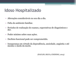 Idoso Hospitalizado
• Alterações consideráveis no seu dia a dia.
• Falta do ambiente familiar.
• Períodos de realização de exames, expectativas de diagnósticos e
dor.
• Poder mínimo sobre suas ações.
• Declínio funcional pode ser comprometido.
• Insegurança em virtude da dependência, ansiedade, angústia e até
mesmo o medo da morte.
(PAULIN; SILVA; COENING, 2013)
 