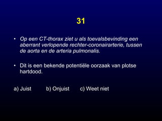 31 Op een CT-thorax ziet u als toevalsbevinding een aberrant verlopende rechter-coronairarterie, tussen de aorta en de arteria pulmonalis.   Dit is een bekende potentiële oorzaak van plotse hartdood. a) Juist b) Onjuist  c) Weet niet 
