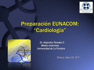 Preparación EUNACOM: “Cardiología” Dr. Alejandro Paredes C. Médico Internista Universidad de La Frontera Temuco, Mayo 04, 2011.- 