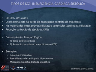 TIPOS DE ICC | INSUFICIÊNCIA CARDÍACA SISTÓLICA 
• 50-60% dos casos 
• O problema está na perda da capacidade contrátil do miocárdio 
• Na maioria das vezes provoca dilatação ventricular (cardiopatia dilatada) 
• Redução da fração de ejeção (≤45%) 
• Consequências fisiopatológicas: 
– 1) Baixo débito cardíaco 
– 2) Aumento do volume de enchimento (VDF) 
• Exemplos: 
– Isquemia miocárdica 
– Fase diletada da cardiopatia hipertensiva 
– Miocardiomiopatia dilatada idiopática 
INSUFICIÊNCIA CARDÍACA CRÔNICA 
 