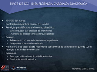 TIPOS DE ICC | INSUFICIÊNCIA CARDÍACA DIASTÓLICA 
• 40-50% dos casos 
• Contração miocárdica normal (FE >45%) 
• Restrição patolófica ao enchimento diastólico 
– Causa elevação das pressões de enchimento 
– Aumento da pressão venocapilar (Congestão) 
• Causas: 
– Relaxamento do miocárdio ventricular prejudicado 
– Complacência ventricular reduzida 
• Na maioria dos casos existe hipertrofia concêntrica do ventrículo esquerdo (Com 
redução da cavidade ventricular) 
• Exemplos: 
– Fase hipertrófica da cardiopatia hipertensiva 
– Cardiomiopatia hipertrófica 
INSUFICIÊNCIA CARDÍACA CRÔNICA 
 