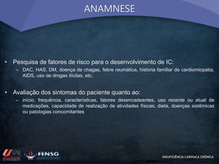 ANAMNESE 
• Pesquisa de fatores de risco para o desenvolvimento de IC: 
– DAC, HAS, DM, doença de chagas, febre reumática, historia familiar de cardiomiopatia, 
AIDS, uso de drogas ilícitas, etc. 
• Avaliação dos sintomas do paciente quanto ao: 
– início, frequência, características, fatores desencadeantes, uso recente ou atual de 
medicações, capacidade de realização de atividades físicas, dieta, doenças sistêmicas 
ou patologias concomitantes 
INSUFICIÊNCIA CARDÍACA CRÔNICA 
 