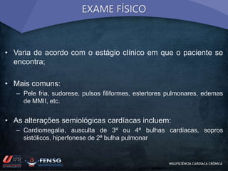 EXAME FÍSICO 
• Varia de acordo com o estágio clínico em que o paciente se 
encontra; 
• Mais comuns: 
– Pele fria, sudorese, pulsos filiformes, estertores pulmonares, edemas 
de MMII, etc. 
• As alterações semiológicas cardíacas incluem: 
– Cardiomegalia, ausculta de 3ª ou 4ª bulhas cardíacas, sopros 
sistólicos, hiperfonese de 2ª bulha pulmonar 
INSUFICIÊNCIA CARDÍACA CRÔNICA 
 