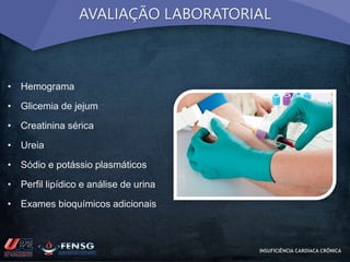 AVALIAÇÃO LABORATORIAL 
• Hemograma 
• Glicemia de jejum 
• Creatinina sérica 
• Ureia 
• Sódio e potássio plasmáticos 
• Perfil lipídico e análise de urina 
• Exames bioquímicos adicionais 
INSUFICIÊNCIA CARDÍACA CRÔNICA 
 