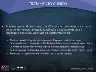 TRATAMENTO CLÍNICO 
• As metas globais do tratamento da ICC consistem em aliviar os sintomas 
do paciente, melhorar o estado funcional e a qualidade de vida e 
prolongar a sobrevida. Objetivos do tratamento clínico: 
– Eliminar ou reduzir quaisquer fatores etiológicos contribuintes como, 
hipertensão não controlada ou fibrilação atrial com resposta ventricular rápida. 
– Otimizar os esquemas farmacológicos e outros esquemas terapêuticos. 
– Reduzir a carga de trabalho sobre do coração, diminuindo a pré e a pós–carga. 
– Promover um estilo de vida favorável para a saúde cardíaca 
INSUFICIÊNCIA CARDÍACA CRÔNICA 
 