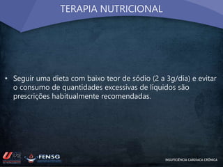 TERAPIA NUTRICIONAL 
• Seguir uma dieta com baixo teor de sódio (2 a 3g/dia) e evitar 
o consumo de quantidades excessivas de líquidos são 
prescrições habitualmente recomendadas. 
INSUFICIÊNCIA CARDÍACA CRÔNICA 
 