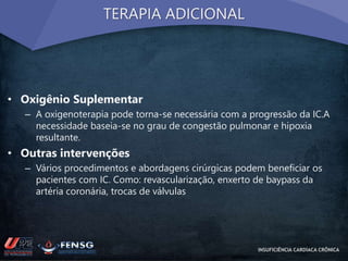 TERAPIA ADICIONAL 
• Oxigênio Suplementar 
– A oxigenoterapia pode torna-se necessária com a progressão da IC.A 
necessidade baseia-se no grau de congestão pulmonar e hipoxia 
resultante. 
• Outras intervenções 
– Vários procedimentos e abordagens cirúrgicas podem beneficiar os 
pacientes com IC. Como: revascularização, enxerto de baypass da 
artéria coronária, trocas de válvulas 
INSUFICIÊNCIA CARDÍACA CRÔNICA 
 