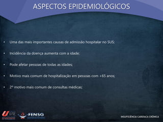 ASPECTOS EPIDEMIOLÓGICOS 
• Uma das mais importantes causas de admissão hospitalar no SUS; 
• Incidência da doença aumenta com a idade; 
• Pode afetar pessoas de todas as idades; 
• Motivo mais comum de hospitalização em pessoas com +65 anos; 
• 2º motivo mais comum de consultas médicas; 
INSUFICIÊNCIA CARDÍACA CRÔNICA 
 