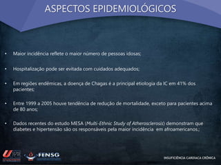 ASPECTOS EPIDEMIOLÓGICOS 
• Maior incidência reflete o maior número de pessoas idosas; 
• Hospitalização pode ser evitada com cuidados adequados; 
• Em regiões endêmicas, a doença de Chagas é a principal etiologia da IC em 41% dos 
pacientes; 
• Entre 1999 a 2005 houve tendência de redução de mortalidade, exceto para pacientes acima 
de 80 anos; 
• Dados recentes do estudo MESA (Multi-Ethnic Study of Atherosclerosis) demonstram que 
diabetes e hipertensão são os responsáveis pela maior incidência em afroamericanos.; 
INSUFICIÊNCIA CARDÍACA CRÔNICA 
 