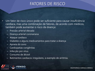 FATORES DE RISCO 
• Um fator de risco único pode ser suficiente para causar insuficiência 
cardíaca, mas uma combinação de fatores, de acordo com médicos, 
também pode aumentar o risco da doença: 
– Pressão arterial elevada 
– Doença arterial coronariana 
– Ataque cardíaco 
– Diabetes e alguns medicamentos para tratar a doença 
– Apneia do sono 
– Cardiopatias congênitas 
– Infecção por vírus 
– Consumo de álcool 
– Batimentos cardíacos irregulares, a exemplo de arritmia. 
INSUFICIÊNCIA CARDÍACA CRÔNICA 
 