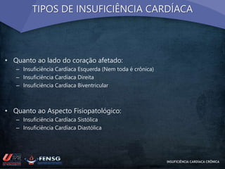 TIPOS DE INSUFICIÊNCIA CARDÍACA 
• Quanto ao lado do coração afetado: 
– Insuficiência Cardíaca Esquerda (Nem toda é crônica) 
– Insuficiência Cardíaca Direita 
– Insuficiência Cardíaca Biventricular 
• Quanto ao Aspecto Fisiopatológico: 
– Insuficiência Cardíaca Sistólica 
– Insuficiência Cardíaca Diastólica 
INSUFICIÊNCIA CARDÍACA CRÔNICA 
 