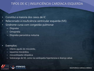 TIPOS DE IC | INSUFICIÊNCIA CARDÍACA ESQUERDA 
• Constitui a maioria dos casos de IC 
• Relacionado à insuficiência ventricular esquerda (IVE) 
• Sindrome cursa com congestão pulmonar 
– Dispnéia 
– Ortopnéia 
– Dispnéia paroxística noturna 
• Exemplos: 
– Infarto agudo do miocárdio, 
– isquemia miocárdica, 
– miocardiopatia idiopática 
– Sobrecarga de VE, como na cardiopatia hipertensiva e doença valvar. 
INSUFICIÊNCIA CARDÍACA CRÔNICA 
 