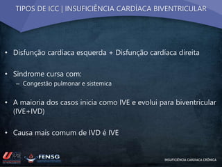 TIPOS DE ICC | INSUFICIÊNCIA CARDÍACA BIVENTRICULAR 
• Disfunção cardíaca esquerda + Disfunção cardíaca direita 
• Sindrome cursa com: 
– Congestão pulmonar e sistemica 
• A maioria dos casos inicia como IVE e evolui para biventricular 
(IVE+IVD) 
• Causa mais comum de IVD é IVE 
INSUFICIÊNCIA CARDÍACA CRÔNICA 
 