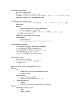 Cuantas!mediciones!hacer?!
• No!hay!numero!aceptado!
• Guías:!mas!de!2!tomas!en!mas!de!2!visitas!
• Perfil!PA:!mas!de!2!mediciones!adicionales!de!PA!en!cada!brazo!separados!de!al!menos!30!
seg!en!días!distintos!en!un!lapso!menor!a!15!días.!
!
MAPA!(Holter!de!presión!arterial)!
Técnica!no!invasiva!de!evaluación!de!PA!que!permite!su!estudio!en!un!periodo!prologado!
por!24!horas!
Ventajas:!
• Mejor!correlación!con!daño!de!órgano!blanco!
• Estrecha!relación!con!eventos!CV!
• Ayuda!a!identificar!la!HTA!de!delantal!blanco!(15%!no!son!hipertensos)!
• Ideal!en!HT!episódica!!
Desventajas:!costo,!menor!disponibildiad!
Otras!utilidades:!
• Resistencia!a!tto?!
• Síntomas!de!hipotensión!arterial!en!pacientes!en!tto!
!
Confirmación!del!diagnostico!
• En!paciente!no!hipertenso!!!medir!PA!cada!2!años!
• En!pre!hipertensión!!!control!1!vez!al!año!
• Entre!140D159/90D99!!!confirmar!HTA!en!2!meses!
• Sobre!160!y!100!!!confirmar!en!1!mes!
• En!mayor!a!180/110!!!evaluación!inmediata!
!
Presentación!clínica:!
• Mayoría!es!asintomáticos!
• Manifestaciones!de!daño!de!órgano!blanco!
• Crisis!hipertensiva!
!
Manifestación!de!daño!de!órgano!blanco!2rio!HTA:!
Corazón:!
• HVI!
o Choque!de!la!punta!desplazado!o!galope!de!4rc!
o ECG!o!ECOcardio!
• Disfunción!de!VI!
o Signos!y!síntomas!de!ICC!
o Disfunción!sistólica!o!diastólica!en!eco!
• Cardiopatía!coronaria!
o Angina!
o Antecedente!de!IAM!o!revascularización!miocárdica!
Cerebro!
• Enfermedad!cerobrovascular!
o ACV!
o Soplos!carotideo!
!
 