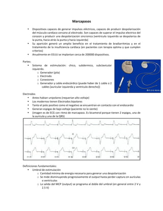 Marcapasos(
!
• Dispositivos!capaces!de!generar!impulsos!eléctricos,!capaces!de!producir!despolarización!
del!músculo!cardíaco!cercano!al!electrodo.!Son!capaces!de!superar!el!impulso!electrico!del!
corazon!y!producir!una!despolarizacion!sincronica!(ventriculo!izqueirdo!se!despolariza!de!
la!punta,!hacia!atrás!la!punta!y!hacia!izquierda)!
• Su! aparición! generó! un! amplio! beneficio! en! el! tratamiento! de! bradiarritmias! y! en! el!
tratamiento!de!la!insuficiencia!cardíaca!(en!pacientes!con!terapia!optima!y!que!cumplen!
criterios)!
• Anualmente!en!EEUU!se!implantan!cerca!de!200000!dispositivos.!
!
Partes:!
• Sistema! de! estimulación:! chico,! subdermico,! subclavicular!
izquierdo.!
o Generador!(pila)!
o Electrodo!
o Conexiones!!
o Generador!y!cable!endocárdico!(puede!haber!de!1!cable!o!2!
cables![auricular!izquierda!y!ventriculo!derecho])!
!
Electrodos!
• Antes!habian!unipolares!(requerian!alto!voltaje)!
• Los!modernos!tienen!Electrodos!bipolares!
• Tanto!el!polo!positivo!como!el!negativo!se!encuentran!en!contacto!con!el!endocardio!
• Generan!espigas!de!bajo!voltaje!(paciente!no!lo!siente)!
• (imagen!es!de!ECG!con!ritmo!de!marcapaso.!Es!bicameral!porque!tienen!2!espigas,!una!de!
la!auricula!y!una!de!la!QRS)!
!
!
Definiciones!fundamentales:!
• Umbral!de!estimulación!!
o Cantidad!mínima!de!energía!necesaria!para!generar!una!despolarización!
o Se!mide!disminuyendo!progresivamente!el!output!hasta!perder!captura!en!aurículas!
o!ventrículos!!
o La!salida!del!MCP!(output)!se!programa!al!doble!del!umbral!(en!general!entre!2!V!y!
2.5!V)!
 