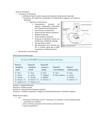 Tipos!de!marcapaso!
• Transitorios!vs!definitivos!
o Definitivos:!Fijación!activa!vs!pasiva!(se!implantan!infraclavicular!izquierdo)!
o Transitorios:!De!superficie!vs!epicárdicos!vs!endocárdicos!(urgencia,!son!puente!al!
definitivo)!
! Superficie!o!transcutaneo:!!
• Generalmente! situación! de!
urgencia! (bradicardia! sintomatica!
con!compromiso!hemodinamico)!
• Evita!retraso!en!tratamiento!
• Colocar!parche!anterior!y!posterior!
• Requiere!salida!alta!
• Causa!molestia!al!paciente!
• Si!persiste!la!alteración!colocar!uno!
endovenoso,!medida!de!salvataje.!!
• Hay!que!sedar!un!poco!
• Mas!distribuido,!son!2!parches!que!
van! al! monitor! (igual! que! el! DAE)!
que!genera!un!estimulo!potente!
• Bicamerales!vs!unicamerales!
!
Nomenclatura!del!Marcapaso!
!
Posición!I:!cavidad!estimulada!!
Posición!II:!cavidad!censada!!
Posición!III:!respuesta!del!marcapaso!a!estimulo!
Posición!IV:!!modula!la!respuesta,!se!adapta!a!la!actividad!del!paciente.!(R!de!Rate!response)!!
!
Modos!de!marcapaso!
• VVI!
o Unicameral!(ventrículo),!censa!el!ventrículo!y!lo!estimula,!y!ante!actividad!propia!
miocardica!va!a!inhibirse.!!
o Útil!en!arritmias!auriculares!con!frecuencia!ventricular!lenta!
o Tipico!en!paciente!FA!
!
 