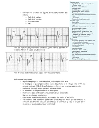 • Relacionadas! con! falla! de! alguno! de! los! componentes! del!
sistema!
o falla!de!la!captura!
o falla!de!la!emisión!
o sobrecapturas!
o etc!!
!
Falla( de( captura( (desplazamiento( electrodo,( falla( bateria,( perdida( de(
contacto,(fibrosis(de(tejido,(iam,(farmacos)!
!
!
!
!
!
Falla(de(salida.(Debería(descargar(espiga(entre(los(dos(normales.!
!
!
Síndrome!del!marcapaso!
• Importante!porque!se!confunde!con!IC,!descompensación!de!IC.!
• Lo!fisiológico!es!que!el!potencial!de!acción!despolariza!el!VI!y!luego!valla!al!VD.!Acá!
como!se!estimula!el!VD,!la!despolarización!es!al!revés!que!genera!una!asincronia.!!!
• Pérdida!de!sincronía!AV!por!uso!MCP!unicameral!VVI!
• Se!manifiesta!en!los!primeros!días!de!marcapaso!
• Disminución!GC!y!contracción!auricular!con!válvula!AV!cerrada!
• Mareos,!presíncope,!palpitaciones!
• Contracción!auricular!con!válvulas!AV!cerradas!dan!ondas!“a”!en!cañón!
• Tratamiento:! MCP! bicameral! (poner! otro! cable)! hay! que! hacer! que! se! contraiga! la!
auricular,! se! abran! las! válvulas,! se! contraiga! el! ventrículo! y! salga! la! sangre! (se! da!
sincronía!de!la!actividad!auriculo!ventricular)!!
!
!
!
!
!
 