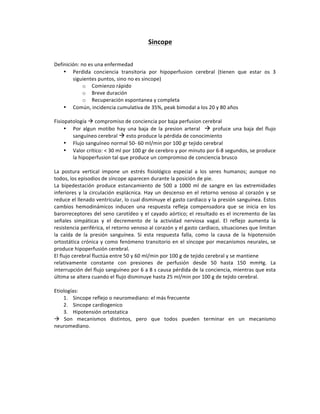 Sincope(
!
!
Definición:!no!es!una!enfermedad!
• Perdida! conciencia! transitoria! por! hipoperfusion! cerebral! (tienen! que! estar! os! 3!
siguientes!puntos,!sino!no!es!sincope)!!
o Comienzo!rápido!
o Breve!duración!
o Recuperación!espontanea!y!completa!
• Común,!incidencia!cumulativa!de!35%,!peak!bimodal!a!los!20!y!80!años!
!
Fisiopatología!!!compromiso!de!conciencia!por!baja!perfusion!cerebral!!
• Por! algun! motibo! hay! una! baja! de! la! presion! arteral! ! !! profuce! una! baja! del! flujo!
sanguíneo!cerebral!!!esto!produce!la!pérdida!de!conocimiento!
• Flujo!sanguíneo!normal!50P!60!ml/min!por!100!gr!tejido!cerebral!
• Valor!crítico:!<!30!ml!por!100!gr!de!cerebro!y!por!minuto!por!6P8!segundos,!se!produce!
la!hipoperfusion!tal!que!produce!un!compromiso!de!conciencia!brusco!
!
La! postura! vertical! impone! un! estrés! fisiológico! especial! a! los! seres! humanos;! aunque! no!
todos,!los!episodios!de!síncope!aparecen!durante!la!posición!de!pie.!
La! bipedestación! produce! estancamiento! de! 500! a! 1000! ml! de! sangre! en! las! extremidades!
inferiores!y!la!circulación!esplácnica.!Hay!un!descenso!en!el!retorno!venoso!al!corazón!y!se!
reduce!el!llenado!ventricular,!lo!cual!disminuye!el!gasto!cardiaco!y!la!presión!sanguínea.!Estos!
cambios! hemodinámicos! inducen! una! respuesta! refleja! compensadora! que! se! inicia! en! los!
barorreceptores!del!seno!carotídeo!y!el!cayado!aórtico;!el!resultado!es!el!incremento!de!las!
señales! simpáticas! y! el! decremento! de! la! actividad! nerviosa! vagal.! El! reflejo! aumenta! la!
resistencia!periférica,!el!retorno!venoso!al!corazón!y!el!gasto!cardiaco,!situaciones!que!limitan!
la! caída! de! la! presión! sanguínea.! Si! esta! respuesta! falla,! como! la! causa! de! la! hipotensión!
ortostática!crónica!y!como!fenómeno!transitorio!en!el!síncope!por!mecanismos!neurales,!se!
produce!hipoperfusión!cerebral.!
El!flujo!cerebral!fluctúa!entre!50!y!60!ml/min!por!100!g!de!tejido!cerebral!y!se!mantiene!
relativamente! constante! con! presiones! de! perfusión! desde! 50! hasta! 150! mmHg.! La!
interrupción!del!flujo!sanguíneo!por!6!a!8!s!causa!pérdida!de!la!conciencia,!mientras!que!esta!
última!se!altera!cuando!el!flujo!disminuye!hasta!25!ml/min!por!100!g!de!tejido!cerebral.!
!
Etiologías:!
1. Sincope!reflejo!o!neuromediano:!el!más!frecuente!!
2. Sincope!cardiogenico!
3. Hipotensión!ortostatica!
!! Son! mecanismos! distintos,! pero! que! todos! pueden! terminar! en! un! mecanismo!
neuromediano.!!
!
!
!
!
!
!
 