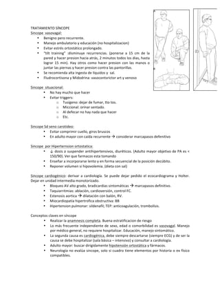 TRATAMIENTO!SÍNCOPE!
Sincope!!vasovagal:!
• Benigno!pero!recurrente.!!
• Manejo!ambulatorio!y!educación!(no!hospitalizacion)!
• Evitar!estrés!ortostático!prolongado.!
• “tilt! training”! :disminuye! recurrencias.! (ponerse! a! 15! cm! de! la!
pared!y!hacer!presion!hacia!atrás,!2!minutos!todos!los!dias,!hasta!
lograr! 15! min).! Hay! otros! como! hacer! presion! con! las! manos! o!
juntar!las!piernas!y!hacer!presion!contra!las!pantorillas.!
• Se!recomienda!alta!ingesta!de!líquidos!y!!sal.!
• Fludrocortisona!y!Midodrina:!vasocontsrictor!art!y!venoso!
!
Sincope!!situacional:!
• No!hay!mucho!que!hacer!
• Evitar!triggers:!
o Tusígeno:!dejar!de!fumar,!tto!tos.!
o Miccional:!orinar!sentado.!
o Al!defecar!no!hay!nada!que!hacer!
o Etc.!
!
Sincope!Sd!seno!carotideo:!!
• Evitar!comprimir!cuello,!giros!bruscos!
• En!adulto!mayor!con!caída!recurrente!!!considerar!marcapasos!defenitivo!
!
Sincope!!por!Hiperternsion!ortostatica:!
• ↓!dosis!o!suspender!antihipertensivos,!diuréticos.!(Adulto!mayor!objetivo!de!PA!es!<!
150/90).!Ver!que!farmacos!esta!tomando!
• Enseñar!a!incorporarse!lento!y!en!forma!secuencial!de!la!posición!decúbito.!
• Reponer!volumen!si!hipovolemia.!(dieta!con!sal)!
!
Sincope!cardiogénico:! derivar! a! cardiología.! Se!puede!dejar!pedido!el!ecocardiograma!y! Holter.!
Dejar!en!unidad!intermedia!monotorizado.!!
• Bloqueo!AV!alto!grado,!bradicardias!sintomáticas!!!marcapasos!definitivo.!
• Taquiarritmias:!ablación,!cardioversión,!control!FC.!
• Estenosis!aortica!!!dilatación!con!balón,!RV.!
• Miocardiopatía!hipertrofica!obstructiva:!BB!
• Hipertension!pulmonar:!sildenafil;!TEP:!anticoagulación,!trombolísis.!
!
Conceptos!claves!en!síncope!
• Realizar!la!anamnesis!completa.!Buena!estratificacion!de!riesgo!
• Lo!más!frecuente!independiente!de!sexo,!edad!o!comorbilidad!es!vasovagal.!Manejo!
por!médico!general,!no!requiere!hospitalizar.!Educación,!manejo!sintomático.!
• La!segunda!causa!es!cardiogénica,!debe!siempre!descartarse!(siempre!ECG)!y!de!ser!la!
causa!se!debe!hospitalizar!(sala!básica!–!intensivo)!y!consultar!a!cardiología.!
• Adulto!mayor:!buscar!dirigidamente!hipotensión!ortostática!y!fármacos.!
• Neurología!no!evalúa!sincope,!solo!si!cuadro!tiene!elementos!por!historia!o!ex!físico!
compatibles.!!
 