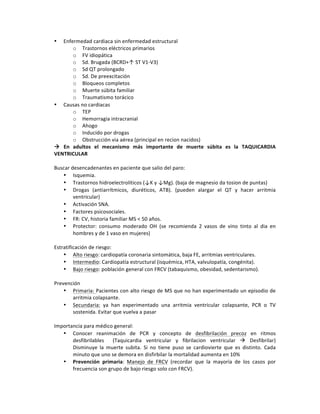 • Enfermedad!cardiaca!sin!enfermedad!estructural!
o Trastornos!eléctricos!primarios!!
o FV!idiopática!
o Sd.!Brugada!(BCRD+↑!ST!V1PV3)!
o Sd!QT!prolongado!
o Sd.!De!preexcitación!!
o Bloqueos!completos!
o Muerte!súbita!familiar!
o Traumatismo!torácico!
• Causas!no!cardiacas!
o TEP!
o Hemorragia!intracranial!!
o Ahogo!!
o Inducido!por!drogas!
o Obstrucción!via!aérea!(principal!en!recion!nacidos)!!
!( En( adultos( el( mecanismo( más( importante( de( muerte( súbita( es( la( TAQUICARDIA(
VENTRICULAR((
!
Buscar!desencadenantes!en!paciente!que!salio!del!paro:!
• Isquemia.!
• Trastornos!hidroelectrolíticos!(↓K!y!↓Mg).!(baja!de!magnesio!da!tosion!de!puntas)!
• Drogas! (antiarrítmicos,! diuréticos,! ATB).! (pueden! alargar! el! QT! y! hacer! arritmia!
ventricular)!
• Activación!SNA.!
• Factores!psicosociales.!
• FR:!CV,!historia!familiar!MS!<!50!años.!
• Protector:! consumo! moderado! OH! (se! recomienda! 2! vasos! de! vino! tinto! al! dia! en!
hombres!y!de!1!vaso!en!mujeres)!
!
Estratificación!de!riesgo:!
• Alto!riesgo:!cardiopatía!coronaria!sintomática,!baja!FE,!arritmias!ventriculares.!
• Intermedio:!Cardiopatía!estructural!(isquémica,!HTA,!valvulopatía,!congénita).!
• Bajo!riesgo:!población!general!con!FRCV!(tabaquismo,!obesidad,!sedentarismo).!
!
Prevención!!
• Primaria:!Pacientes!con!alto!riesgo!de!MS!que!no!han!experimentado!un!episodio!de!
arritmia!colapsante.!
• Secundaria:! ya! han! experimentado! una! arritmia! ventricular! colapsante,! PCR! o! TV!
sostenida.!Evitar!que!vuelva!a!pasar!
!
Importancia!para!médico!general:!
• Conocer! reanimación! de! PCR! y! concepto! de! desfibrilación! precoz! en! ritmos!
desfibrilables! ! (Taquicardia! ventricular! y! fibrilacion! ventricular! !! Desfibrilar)!
Disminuye! la! muerte! subita.! Si! no! tiene! puso! se! cardiovierte! que! es! distinto.! Cada!
minuto!que!uno!se!demora!en!disfirbilar!la!mortalidad!aumenta!en!10%!
• Prevención( primaria:! Manejo! de! FRCV! (recordar! que! la! mayoría! de! los! casos! por!
frecuencia!son!grupo!de!bajo!riesgo!solo!con!FRCV).!
 