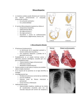 Miocardiopatías,
!
!
• La!mecánica!cardiaca!puede!afectarse!por!trastornos!
que! afecten! primariamente! al! miocardio,!
produciendo!cambios:!
o En!su!función!contráctil!o!!
o En!su!distensibilidad!
!
• El!!termino!Miocardiopatía!en!general!se!refiere!al:!
o Compromiso!miocárdico,!
o Habitualmente!difuso,!
o De!origen!primario!o!!
o De!origen!primario!o!
o Secundario! a! causas! no! cardiovasculares!
(inflamatorios,!degenerativas,!toxicas,!etc)!
!
!
!
!
I.,Miocardiopatía,dilatada,
!
• El!fenómeno!fundamental!es:!
o La! disminución! de! la! capacidad! contráctil! o!
función!sistólica!del!miocardio,!y!
o Una! progresiva! dilatación! y! perdida! de! la!
geometría!ventricular!!
• Probablemente! es! un! estado! terminal! común! a!
diferentes! procesos! patológicos,! causados! por! una!
gran!variedad!de!noxas:!
o Tóxicos!(alcohol,!drogas!anticancerosas)!
o Infecciosos!(virales)!
o Metabólicos!(hipotiroidismo)!
• Parecen!actúan!no!solo!sobre!el!miocito!sino!también!
sobre!el!tejido!intersticial!
• En! la! mayoría! de! los! pacientes! no! se! logra! identifica! su!
etiología!!
• Histológicamente!hay:!
o Perdida!de!la!estructura!normal!de!las!miofibrillas!
o Con!lisis!miofibrilar!
o Extensas! zonas! de! fibrosis! intersticial! y!
perivascular!
o Escasa!necrosis!e!inflamación!
• Habitualmente!existe:!
o Hiperactividad!simpática,!medida!por!los!niveles!
de! noradrenalina! circulante,! pero! con! una!
marcada! reducción! del! numero! de! receptores! y!
 