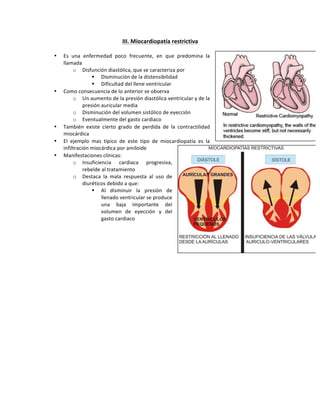 III.,Miocardiopatía,restrictiva!!
!
• Es! una! enfermedad! poco! frecuente,! en! que! predomina! la!
llamada!
o Disfunción!diastólica,!que!se!caracteriza!por!
! Disminución!de!la!distensibilidad!!
! Dificultad!del!llene!ventricular!
• Como!consecuencia!de!lo!anterior!se!observa!
o Un!aumento!de!la!presión!diastólica!ventricular!y!de!la!
presión!auricular!media!
o Disminución!del!volumen!sistólico!de!eyección!!
o Eventualmente!del!gasto!cardiaco!!
• También! existe! cierto! grado! de! perdida! de! la! contractilidad!
miocárdica!
• El! ejemplo! mas! típico! de! este! tipo! de! miocardiopatía! es! la!
infiltración!miocárdica!por!amiloide!!
• Manifestaciones!clínicas:!
o Insuficiencia! cardiaca! progresiva,!
rebelde!al!tratamiento!
o Destaca! la! mala! respuesta! al! uso! de!
diuréticos!debido!a!que:!
! Al! disminuir! la! presión! de!
llenado!ventricular!se!produce!
una! baja! importante! del!
volumen! de! eyección! y! del!
gasto!cardiaco!
!
!
!
 