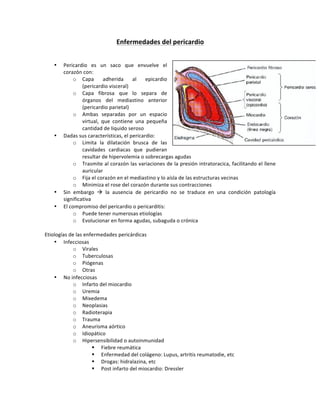 Enfermedades*del*pericardio*
!
!
• Pericardio! es! un! saco! que! envuelve! el!
corazón!con:!
o Capa! adherida! al! epicardio!
(pericardio!visceral)!
o Capa! fibrosa! que! lo! separa! de!
órganos! del! mediastino! anterior!
(pericardio!parietal)!
o Ambas! separadas! por! un! espacio!
virtual,! que! contiene! una! pequeña!
cantidad!de!liquido!seroso!
• Dadas!sus!características,!el!pericardio:!
o Limita! la! dilatación! brusca! de! las!
cavidades! cardiacas! que! pudieran!
resultar!de!hipervolemia!o!sobrecargas!agudas!
o Trasmite!al!corazón!las!variaciones!de!la!presión!intratoracica,!facilitando!el!llene!
auricular!
o Fija!el!corazón!en!el!mediastino!y!lo!aísla!de!las!estructuras!vecinas!
o Minimiza!el!rose!del!corazón!durante!sus!contracciones!
• Sin! embargo! !! la! ausencia! de! pericardio! no! se! traduce! en! una! condición! patología!
significativa!
• El!compromiso!del!pericardio!o!pericarditis:!
o Puede!tener!numerosas!etiologías!
o Evolucionar!en!forma!agudas,!subaguda!o!crónica!
!
Etiologías!de!las!enfermedades!pericárdicas!
• Infecciosas!
o Virales!
o Tuberculosas!
o Piógenas!
o Otras!
• No!infecciosas!
o Infarto!del!miocardio!
o Uremia!
o Mixedema!
o Neoplasias!
o Radioterapia!
o Trauma!
o Aneurisma!aórtico!
o Idiopático!
o Hipersensibilidad!o!autoinmunidad!
" Fiebre!reumática!
" Enfermedad!del!colágeno:!Lupus,!artritis!reumatodie,!etc!
" Drogas:!hidralazina,!etc!
" Post!infarto!del!miocardio:!Dressler!
 