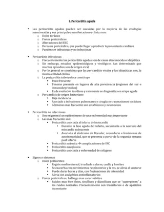 I.*Pericarditis*aguda*
!
• Las! pericarditis! agudas! pueden! ser! causadas! por! la! mayoría! de! las! etiologías!
mencionadas!y!sus!principales!manifestaciones!clínica!son:!
o Dolor!torácico!
o Frotes!pericárdicos!
o Alteraciones!del!ECG!
o Derrame!pericárdico,!que!puede!llegar!a!producir!taponamiento!cardiaco!
o Pueden!ser!infecciosas!y!no!infecciosas!
!
• Pericarditis!infecciosas!
o Frecuentemente!las!pericarditis!agudas!son!de!causa!desconocida!o!idiopática!
o Sin! embargo,! estudios! epidemiológicos! y! virológicos! han! determinado! que!
muchos!episodios!son!de!origen!viral!
o Por!lo!general!se!considera!que!las!pericarditis!virales!y!las!idiopáticas!son,!la!
misma!entidad!clínica!
o La!pericarditis!tuberculosa!constituye!
" Poco!frecuente!
" Tenerse! presente! en! lugares! de! alta! prevalencia! (regiones! del! sur! o!
inmunodeprimidos)!
" Es!de!evolución!insidiosa!y!raramente!se!diagnostica!en!etapa!aguda!
o Pericarditis!de!origen!bacteriano!
" Baja!incidencia!
" Asociado!a!infecciones!pulmonares!y!cirugías!o!traumatismos!torácicos!
" Gérmenes!mas!frecuente!son!estafilococo!y!neumococo!
!
• Pericarditis!no!infecciosas!
o Son!en!general!un!epifenómeno!de!una!enfermedad!mas!importante!
o Las!mas!frecuente!son:!
" Pericarditis!asociada!al!infarto!del!miocardio!
• Durante!la!fase!aguda!del!infarto,!secundaria!a!la!necrosis!del!
miocardio!subyacente!
• Asociada!al!síndrome!de!Dressler,!secundario!a!fenómenos!de!
autoinmunidad,!que!se!presenta!a!partir!de!la!segunda!semana!
post!infarto!
" Pericarditis!urémica!!!complicaciones!de!IRC!
" Pericarditis!neoplásica!
" Pericarditis!asociada!a!enfermedad!de!colágeno!!
!
• Signos!y!síntomas!
o Dolor!pericárdico!
" Región!medioesternal,!irradiado!a!dorso,!cuello!y!hombro!
" Se!exacerba!con!movimientos!respiratorios!y!la!tos,!se!alivia!al!sentarse!
" Puede!durar!horas!y!días,!con!fluctuaciones!de!intensidad!
" Alivia!con!analgésico!antiinflamatorios!
o Frotes!pericárdicos:!hallazgo!mas!característico!
" Ruidos!mas!bien!finos,!sistólicos!y!diastólicos!que!se!“superponen”!a!
los! ruidos! normales.! Frecuentemente! son! transitorios! o! de! aparición!
inconstante!!!
 