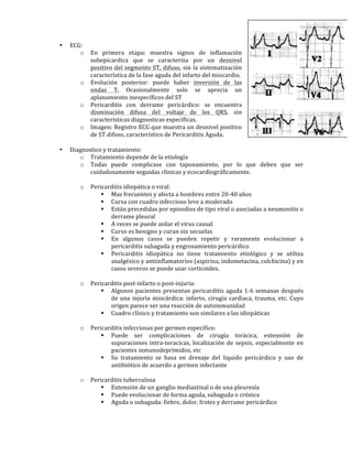 • ECG:!
o En! primera! etapa:! muestra! signos! de! inflamación!
subepicardica! que! se! caracteriza! por! un! desnivel!
positivo!del!segmento!ST,!difuso,!sin!la!sistematización!
característica!de!la!fase!aguda!del!infarto!del!miocardio.!
o Evolución! posterior:! puede! haber! inversión! de! las!
ondas! T.! Ocasionalmente! solo! se! aprecia! un!
aplanamiento!inespecíficos!del!ST!
o Pericarditis! con! derrame! pericárdico:! se! encuentra!
disminución! difusa! del! voltaje! de! los! QRS,! sin!
características!diagnosticas!específicas.!!
o Imagen:!Registro!ECG!que!muestra!un!desnivel!positivo!
de!ST!difuso,!característico!de!Pericarditis!Aguda.!
!
• Diagnostico!y!tratamiento:!
o Tratamiento!depende!de!la!etiología!
o Todas! puede! complicase! con! taponamiento,! por! lo! que! deben! que! ser!
cuidadosamente!seguidas!clínicas!y!ecocardiográficamente.!!
!
o Pericarditis!idiopática!o!viral:!
" Mas!frecuentes!y!afecta!a!hombres!entre!20W40!años!
" Cursa!con!cuadro!infeccioso!leve!a!moderado!
" Están!precedidas!por!episodios!de!tipo!viral!o!asociadas!a!neumonitis!o!
derrame!pleural!
" A!veces!se!puede!asilar!el!virus!causal!
" Curso!es!benigno!y!curan!sin!secuelas!
" En! algunos! casos! se! pueden! repetir! y! raramente! evolucionar! a!
pericarditis!subaguda!y!engrosamiento!pericárdico!
" Pericarditis! idiopática! no! tiene! tratamiento! etiológico! y! se! utiliza!
analgésico!y!antiinflamatorios!(aspirina,!indometacina,!colchicina)!y!en!
casos!severos!se!puede!usar!corticoides.!
!
o Pericarditis!postWinfarto!o!postWinjuria:!
" Algunos!pacientes!presentan!pericarditis!aguda!1W6!semanas!después!
de!una!injuria!miocárdica:!infarto,!cirugía!cardiaca,!trauma,!etc.!Cuyo!
origen!parece!ser!una!reacción!de!autoinmunidad!
" Cuadro!clínico!y!tratamiento!son!similares!a!las!idiopáticas!
!
o Pericarditis!infecciosas!por!germen!especifico:!
" Puede! ser! complicaciones! de! cirugía! torácica,! extensión! de!
supuraciones!intraWtoracicas,!localización!de!sepsis,!especialmente!en!
pacientes!inmunodeprimidos,!etc!
" Su! tratamiento! se! basa! en! drenaje! del! liquido! pericárdico! y! uso! de!
antibiótico!de!acuerdo!a!germen!infectante!
!
o Pericarditis!tuberculosa!
" Extensión!de!un!ganglio!mediastinal!o!de!una!pleuresía!
" Puede!evolucionar!de!forma!aguda,!subaguda!o!crónica!
" Aguda!o!subaguda:!fiebre,!dolor,!frotes!y!derrame!pericárdico!
 