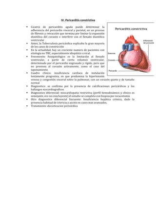 IV.*Pericarditis*constrictiva*
!
" Cicatriz! de! pericarditis! aguda! puede! determinar! la!
adherencia!del!pericardio!visceral!y!parietal,!en!un!proceso!
de!fibrosis!y!retracción!que!termina!por!limitar!la!expansión!
diastólica! del! corazón! e! interferir! con! el! llenado! diastólico!
ventricular!
" Antes,!la!Tuberculosis!pericárdica!explicaba!la!gran!mayoría!
de!los!casos!de!constricción!
" En!la!actualidad,!hay!un!creciente!numero!de!pacientes!con!
etiología!no!TBC,!especialmente!idiopático!o!viral.!
" Fenomenito! fisiopatológico! es! la! limitación! al! llenado!
ventricular,! a! partir! de! cierto! volumen! ventricular,!
determinado!por!el!pericardio!engrosado!y!rígido,!pero!que!
no! presiona! al! corazón! activamente,! como! el! caso! del!
taponamiento!!
" Cuadro! clínico:! insuficiencia! cardiaca! de! instalación!
lentamente! progresiva,! en! que! predomina! la! hipertensión!
venosa!y!congestión!visceral!sobre!la!pulmonar,!con!un!corazón!quieto!y!de!tamaño!
normal!
" Diagnostico:! se! confirma! por! la! presencia! de! calcificaciones! pericárdicas! y! los!
hallazgos!ecocardiograficos!
" Diagnostico!diferencial:!miocardiopatía!restrictiva!(perfil!hemodinámico!y!clínico!es!
semejante,!eco!no!concluyente)!el!estudio!se!completa!con!biopsia!por!toracotomía!
" Otro! diagnostico! diferencial! frecuente:! Insuficiencia! hepática! crónica,! dado! la!
presencia!habitual!de!ictericia!y!ascitis!en!casos!mas!avanzados.!
" Tratamiento:!decorticacion!pericárdica!!
!
!
!
!
!
!
 