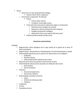 • Clínica!
o Aneurisma!no!roto:!generalmente!hallazgo!
" Examen!físico!/!RxTx!o!abdomen!
o Crecimiento!y!expansión!!!síntomas!
" Rotura!
• Parcial:!dolor!intenso!
• Completa:!hemorragia!masiva!
" Protrusión!hacia!estructuras!adyacentes!según!su!localización!
• Disfonía!(nervio!laríngeo!recurrente)!
• Ronquera!o!disnea!(compresión!de!la!tráquea)!
• Disfagia!(compresión!esofágica)!
• Obstrucción!Vena!cava!superior!(Sd!vena!cava)!
" Embolia!periferia!desde!trombo!mural!
!
!
Aneurisma*aorta*torácica*
!
Etiología!
• Degeneración! cística! idiopática! de! la! capa! media! de! la! pared! de! la! aorta! !!
Aorta!ascendente!
• Degenerativos:!ateroesclerosis!o!fibrodisplasias!!!aorta!descendente!y!cayado!!
• Enfermedades!genéticas!que!se!asocian!con!alteraciones!en!el!colágeno:!
o Sd!Marfan!
o Sd!EhlersXDanlos!
o Enfermedad!familiar!dilatante!de!la!aorta!
• Disección!de!la!aorta!que!produce!aneurisma!de!la!aorta!
• Enfermedad!de!válvula!aortica!asociada!con!dilatación!de!la!aorta!
o Aorta!bivalva!
o Aorta!monovalva!
• Infección!
o Aneurisma!bacterianos!
o Aneurismas!sifilíticos!
• Enfermedades!asociadas!a!arteritis!
o Lupus!
o Arteritis!de!células!grandes!
o Takayasu!
• Congénitos!
• Trauma!
• Pseudoaneurismas!
!
!
!
!
 