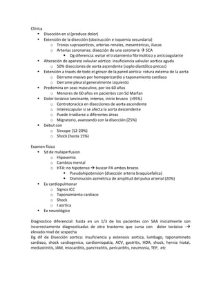 Clínica!
• Disección!en!si!(produce!dolor)!!
• Extensión!de!la!disección!(obstrucción!e!isquemia!secundaria)!!
o Tronos!supraaorticos,!arterias!renales,!mesentéricas,!iliacas!
o Arterias!coronarias:!disección!de!una!coronaria!!!SCA!
" Dg!diferencia:!evitar!el!tratamiento!fibrinolitico!y!anticoagulante!
• Alteración!de!aparato!valvular!aórtico:!insuficiencia!valvular!aortica!aguda!
o 50%!disecciones!de!aorta!ascendente!(soplo!diastólico!precoz)!
• Extensión!a!través!de!todo!el!grosor!de!la!pared!aortica:!rotura!externa!de!la!aorta!!
o Derrame!masivo!por!hemopericardio!y!taponamiento!cardiaco!
o Derrame!pleural!generalmente!izquierdo!
• Predomina!en!sexo!masculino,!por!los!60!años!
o Menores!de!60!años!en!pacientes!con!Sd!Marfan!
• Dolor!torácico!lancinante,!intenso,!inicio!brusco!!(>95%)!
o Centrotoracico!en!disecciones!de!aorta!ascendente!
o Interescapular!si!se!afecta!la!aorta!descendente!!
o Puede!irradiarse!a!diferentes!áreas!
o Migratorio,!avanzando!con!la!disección!(25%)!
• Debut!con!
o Sincope!(12X20%)!
o Shock!(hasta!15%)!
!
Examen!físico!
• Sd!de!malaperfusion!
o Hipoxemia!
o Cambios!mental!
o HTA:!no!hipotenso!!!buscar!PA!ambos!brazos!
" Pseudohipotension!(disección!arteria!braquicefalica)!
" Disminución!asimétrica!de!amplitud!del!pulso!arterial!(20%)!
• Ex!cardiopulmonar!
o Signos!ICC!
o Taponamiento!cardiaco!
o Shock!
o I!aortica!
• Ex!neurológico!!
!
Diagnostico! diferencial:! hasta! en! un! 1/3! de! los! pacientes! con! SAA! inicialmente! son!
incorrectamente! diagnosticadas! de! otro! trastorno! que! cursa! con! ! dolor! torácico! X!!
elevado!nivel!de!sospecha!
Dg! dif! de! Disección! aortica:! insuficiencia! y! estenosis! aortica,! lumbago,! taponamineto!
cardiaco,! shock! cardiogenico,! cardiomiopatía,! ACV,! gastritis,! HDA,! shock,! hernia! hiatal,!
mediastinitis,!IAM,!miocarditis,!pancreatitis,!pericarditis,!neumonía,!TEP,!!etc!
!
 