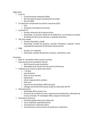 Diagnostico!
• Rx!de!Tx:!!
o Ensanchamiento!mediastino!(60%)!
o Derrame!pleural!izq!por!extravasación!de!sangre!
o Normal!(20%)!
• Si!la!disección!compromete!las!arterias!coronarias!(15%)!
o ECG!
o Aumentan!marcadores!de!necrosis!
• Ecocardio!TE:!
o Ventaja:!afectación!de!la!válvula!aortica!
o Desventaja:!no!permite!estudio!de!Ao!abdominal,!mas!limitada!en!estudio!
de!afectación!de!troncos!arteriales!y!sangrado!periaortico!
• TAC!(mas!usado)!
o Ventaja:!disponible!y!rápido!
o Desventaja:! traslado! de! paciente,! contrate! nefrotoxico,! radiación,! menor!
capacidad!de!evaluación!de!afectación!válvula!aortica!
• RNM!
o Ventaja:!sin!irradiación!!
o Desventaja:!traslado!del!paciente,!duración,!asilamiento,!corto!!
!
Pronostico!
• Malo!!!!mortalidad!>50%!la!primera!semana!
• Disección!de!aorta!ascendente!(Tipo!A)!
o Mas!frecuente!y!peor!pronostico!
o Mortalidad!es!de!1%!por!hora!las!primera!24X48!horas!
• Predictores!de!muerte!en!disecciones!tipo!A!
o >!70!años!
o sexo!femenino!
o dolor!de!torax!abrupto!
o hipotensión!
o shock!o!taponamiento!cardiaco!
o falla!renal!
o isquemia!de!extremidad!o!déficit!de!pulso!
o hallazgo!anormal!de!ECG!(nuevas!ondas!Q!o!desviación!del!ST)!
• Disección!tipo!B:!
o Mortalidad!10%!el!primer!mes!
o Presencia!de!Insuficiencia!renal,!compromiso!hemodinámico,!afectación!de!
troncos!arteriales!!!mortalidad!>30%!y!requiere!intervención!
• Hematoma!intramural!
o Pronostico!global!mejor!que!la!disección!
o 1/3!se!reabsorbe!espontáneamente!
o 1/3!evoluciona!a!disección!clásica!
o 1/3!evoluciona!a!rotura!aortica!contenida!por!la!adventicia!
 