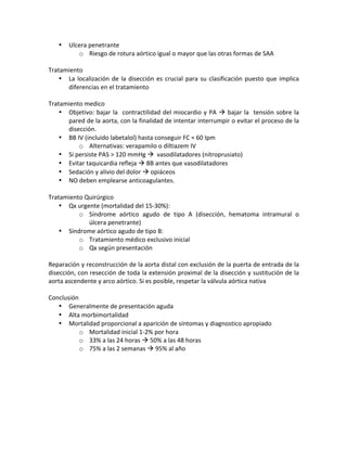 • Ulcera!penetrante!
o Riesgo!de!rotura!aórtico!igual!o!mayor!que!las!otras!formas!de!SAA!
!
Tratamiento!
• La!localización!de!la!disección!es!crucial!para!su!clasificación!puesto!que!implica!
diferencias!en!el!tratamiento!
!
Tratamiento!medico!
• Objetivo:!bajar!la!!contractilidad!del!miocardio!y!PA!!!bajar!la!!tensión!sobre!la!
pared!de!la!aorta,!con!la!finalidad!de!intentar!interrumpir!o!evitar!el!proceso!de!la!
disección.!
• BB!IV!(incluido!labetalol)!hasta!conseguir!FC!≈!60!Ipm!
o Alternativas:!verapamilo!o!diltiazem!IV!
• Si!persiste!PAS!>!120!mmHg!!!!vasodilatadores!(nitroprusiato)!
• Evitar!taquicardia!refleja!!!BB!antes!que!vasodilatadores!
• Sedación!y!alivio!del!dolor!!!opiáceos!
• NO!deben!emplearse!anticoagulantes.!
!
Tratamiento!Quirúrgico!
• Qx!urgente!(mortalidad!del!15X30%):!
o Síndrome! aórtico! agudo! de! tipo! A! (disección,! hematoma! intramural! o!
úlcera!penetrante)!
• Síndrome!aórtico!agudo!de!tipo!B:!
o Tratamiento!médico!exclusivo!inicial!
o Qx!según!presentación!
!
Reparación!y!reconstrucción!de!la!aorta!distal!con!exclusión!de!la!puerta!de!entrada!de!la!
disección,!con!resección!de!toda!la!extensión!proximal!de!la!disección!y!sustitución!de!la!
aorta!ascendente!y!arco!aórtico.!Si!es!posible,!respetar!la!válvula!aórtica!nativa!
!
Conclusión!
• Generalmente!de!presentación!aguda!
• Alta!morbimortalidad!
• Mortalidad!proporcional!a!aparición!de!síntomas!y!diagnostico!apropiado!
o Mortalidad!inicial!1X2%!por!hora!
o 33%!a!las!24!horas!!!50%!a!las!48!horas!
o 75%!a!las!2!semanas!!!95%!al!año!
!
 