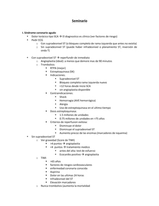 Seminario)
!
!
I.)Síndrome)coronario)agudo)
• Dolor!torácico!tipo!SCA!!!El!diagnostico!es!clínico!(ver!factores!de!riesgo)!
• Pedir!ECG!
o Con!supradesnivel!ST!(o!bloqueo!completo!de!rama!izquierda!que!antes!no!existía)!!
o Sin! supradesnivel! ST! (puede! haber! infradesnivel! o! planamiento! ST,! inversión! de!
onda!T)!
!
• Con!supradesnivel!ST!!!reperfundir!de!inmediato!
o Angioplastia!(ideal):!a!menos!que!demore!mas!de!90!minutos!
o Trombolisis:!
" RTPA!(mejor)!
" Estreptoquinasa!(SK)!
" Indicaciones:!
• Supradesnivel!ST!
• Bloqueo!completo!rama!izquierda!nuevo!
• <12!horas!desde!inicio!SCA!
• sin!angioplastia!disponible!
" Contraindicaciones:!
• Shock!
• Hemorragia!(AVE!hemorrágica)!
• Alergia!
• Uso!de!estreptoquinasa!en!el!ultimo!tiempo!!
" Dosis!estreptoquinasa:!
• 1.5!millones!de!unidades!
• 0.75!millones!de!unidades!en!>75!años!
" Criterios!de!reperfusion!exitosa:!
• Disminuye!el!dolor!
• Disminuye!el!supradesnivel!ST!
• Aumento!precoz!de!las!enzimas!(marcadores!de!isquemia)!!
• Sin!supradesnivel!ST!!
o Ver!gravedad!(Score!de!TIMI)!!
" >4!puntos!!!angioplastia!
" <4!!puntos!!!tratamiento!medico!
• antes!del!alta:!test!de!esfuerzo!
• Ecocardio!positivo!!!angioplastia!
o TIMI!
" >65!años!
" factores!de!riesgos!cardiovasculares!
" enfermedad!coronaria!conocida!
" Aspirina!
" Dolor!en!las!ultimas!24!horas!
" Infradesnivel!del!ST!
" Elevación!marcadores!!
o Nunca!trombolisis!(aumenta!la!mortalidad!
 