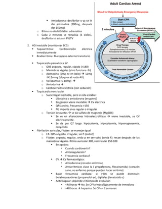 " Amiodarona:!desfibrilar!y!ya!se!le!
dio! adrenalina! (300mg,! después!
dar!150mg)!
o Ritmo!no!desfribilable:!adrenalina!!
o Cada! 2! minutos! se! reevalúa! (5! ciclos),!
desfibrilar!si!esta!en!FV/TV!
!
2. HD!inestable!(monitorear!ECG)!
" Taquiarritmia:! Cardioversión! eléctrica!
inmediatamente!
" Bradiarritmia:!Marcapaso!externo!transitorio!
!
" Taquicardia!paroxística!SV!
o QRS!angosto,!regular,!rápido!(>180)!
o Maniobras!vágales!(si!no!funciona!!)!
o Adenosina!(6mg!ev!en!bolo)!!!12mg!
!12mmg!(bloquea!el!nodo!AV)!
o Verapamilo!(5f10mg)!!!!
o Amiodarina!!!
o Cardioversión!eléctrica!(con!sedación)!!
" Taquicardia!ventricular!
o Suele!llegar!inestable,!pero!si!esta!estable:!
" Lidocaína!o!amiodarona!(en!goteo)!
" En!general!viene!inestable!!!CV!eléctrica!
" QRS!ancho,!frecuencia!>150!
" No!importa!si!es!regular!o!irregular!!
o Torsión!de!puntas!!!se!da!sulfato!de!magnesio!(MgSO4)!
" Se! ve! en! alteraciones! hidroelectrolíticas! !! viene! inestable,! se! CV!
eléctricamente.!
" Se! da! por! QT! largo:! hipocalemia,! hipocalcemia,! hipomagnesemia,!
congénito!!
" Fibrilación!auricular,!Flutter:!se!manejan!igual!
o FA:!QRS!angosto,!irregular,!sin!P!(onda!f)!
o Flutter:!angosto,!regular,!onda!p!en!serrucho!(onda!F):!recae!después!de!las!
maniobras!vágales.!Ritmo!auricular!300,!ventricular!150f100!
" En!agudos:!
• Cuando!cardiovertir?!
• Anticoagulación?!
• Frecuencia!cardiaca?!
" CV!!!CV!farmacológica:!
• Amiodarona!(corazón!enfermo)!
• Antiarritmicos!clase!Ia!(!propafenona,!flecainamida)!(corazón!
sano,!no!enfermo!porque!pueden!hacer!arritmia)!!
" Bajar! frecuencia! cardiaca:! si! >90x! se! puede! disminuir:!
betabloqueadores!(propanolol!ev),!digitales!(lanatosido!c)!!
" Anticoagular:!depende!el!tiempo!de!evolución!!
• <48!horas!!!No.!Se!CV!farmacológicamente!de!inmediato!
• >48!horas!!!heparina.!Se!CV!en!2!semanas!
 