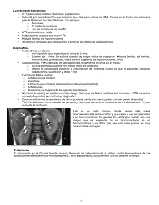 5!
!
Cuando hacer Screening?:
• HTA paroxística: cefalea, diaforesis, palpitaciones
• Inducida por procedimientos que induzcan las crisis paroxísticas de HTA. Porque en el fondo son estímulos
para la liberación de catecolaminas. Por ejemplos:
o Anestesia.
o El medio de contraste.
o Uso de inhibidores de la MAO
• HTA resistente o en crisis
• Masa adrenal vascular con o sin HTA
• Historia familiar de feocromocitoma
• Síndromes familiares que predisponen a tumores secretores de catecolaminas.
Diagnóstico.
• Metanefrinas en plasma
o muy sensible poco especifico en orina de 24 hrs.
o Examen de 1 línea. Se solicita cuando hay mayor índice de sospecha: Historia familiar, sd familiar,
feocromicoma ya resecado, masa adrenal sugerente de feocromocitoma, niños
• Catecolaminas, VMA (derivado de catecolaminas), metanefrina en orina de 24 horas:
o Es una alternativa cuando hay menor índice de sospecha.
o Mejora la sensibilidad posterior a presentación de síntomas (luego de que el pacientes presento
palpitaciones, sudoración y crisis HTA)
• Fuentes de falsos positivo:
o Antidepresivos tricíclico
o Levodopa
o Fármacos que contiene catecolaminas (descongestionantes)
o Anfetaminas
o Buspirona y la mayoría de los agentes psicoactivos.
• No hacer screening en sujetos con bajo riesgo, dado que los falsos positivos son comunes. 1/300 pacientes
con estudio positivo se confirmó el diagnostico.
• Considerad fuentes de resultados de falsos positivos previo al screening (descontinuar previo al estudio)
• TAC de abdomen no es estudio de screening, dado que aumenta la incidencia de incidentalomas. Lo que
aumenta la confusión.
Esto es un corte coronal, donde vemos esta masa
hipervascularizada sobre el riñon y que capta y que corresponderi
a un feocromocitoma. En general los radiólogos cuando ven una
imagen que es sugerente de un feocromocitoma es un
feocromocitoma y es difícil que sea otra cosa porque es muy
característica la imagen.
Tratamiento
El tratamiento es la Cirugía (puede generar liberación de catecolaminas) ! deben recibir bloqueadores de las
catecolaminas (fentolamina o fenoxibanzamina), en el preoperatorio, para prevenir la crisis durante la cirugía.
 