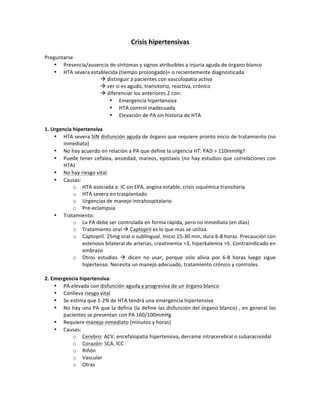 Crisis%hipertensivas%
!
Preguntarse!
• Presencia/ausencia!de!síntomas!y!signos!atribuibles!a!injuria!aguda!de!órgano!blanco!
• HTA!severa!establecida!(tiempo!prolongado)=!o!recientemente!diagnosticada!
! ! ! !!distinguir!a!pacientes!con!vasculopatía!activa!
! ! ! !!ver!si!es!agudo,!transitorio,!reactiva,!crónico!
! ! ! !!diferenciar!los!anteriores!2!con:!
• Emergencia!hipertensiva!
• HTA!control!inadecuada!
• Elevación!de!PA!sin!historia!de!HTA!
!
1.%Urgencia%hipertensiva%
• HTA!severa!SIN!disfunción!aguda!de!órgano!que!requiere!pronto!inicio!de!tratamiento!(no!
inmediato)!
• No!hay!acuerdo!en!relación!a!PA!que!define!la!urgencia!HT:!PAD!>!110mmHg?!
• Puede!tener!cefalea,!ansiedad,!mareos,!epistaxis!(no!hay!estudios!que!correlaciones!con!
HTA)!
• No!hay!riesgo!vital.!
• Causas:!
o HTA!asociada!a:!IC!sin!EPA,!angina!estable,!crisis!isquémica!transitoria!
o HTA!severa!en!trasplantado!
o Urgencias!de!manejo!intrahospitalario!
o PreSeclampsia!
• Tratamiento:!
o La!PA!debe!ser!controlada!en!forma!rápida,!pero!no!inmediata!(en!días)!
o Tratamiento!oral!!!Captopril!es!lo!que!mas!se!utiliza.!!
o Captopril:!25mg!oral!o!sublingual.!Inicio!15S30!min,!dura!6S8!horas.!Precaución!con!
estenosis!bilateral!de!arterias,!creatinemia!>3,!hiperkalemia!>5.!Contraindicado!en!
embrazo!
o Otros! estudios! !! dicen! no! usar,! porque! solo! alivia! por! 6S8! horas! luego! sigue!
hipertenso.!Necesita!un!manejo!adecuado,!tratamiento!crónico!y!controles.!!
!
2.%Emergencia%hipertensiva:!
• PA!elevada!con!disfunción!aguda!y!progresiva!de!un!órgano!blanco!
• Conlleva!riesgo!vital!
• Se!estima!que!1S2%!de!HTA!tendrá!una!emergencia!hipertensiva!
• No!hay!una!PA!que!la!defina!(la!define!las!disfunción!del!órgano!blanco)!,!en!general!los!
pacientes!se!presentan!con!PA!160/100mmHg!
• Requiere!manejo!inmediato!(minutos!y!horas)!
• Causas:!
o Cerebro:!ACV,!encefalopatía!hipertensiva,!derrame!intracerebral!o!subaracnoidal!
o Corazón:!SCA,!ICC!
o Riñón!
o Vascular!
o Otras!
!
 