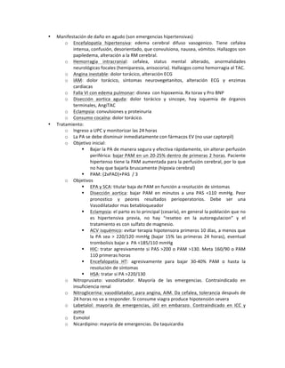 • Manifestación!de!daño!en!agudo!(son!emergencias!hipertensivas)!
o Encefalopatía! hipertensiva:! edema! cerebral! difuso! vasogenico.! Tiene! cefalea!
intensa,!confusión,!desorientado,!que!convulsiona,!nausea,!vómitos.!Hallazgos!son!
papiledema,!alteración!a!la!RM!cerebral.!
o Hemorragia! intracranial:! cefalea,! status! mental! alterado,! anormalidades!
neurológicas!focales!(hemiparesia,!anisocoria).!Hallazgos!como!hemorragia!al!TAC.!
o Angina!inestable:!dolor!torácico,!alteración!ECG!
o IAM:! dolor! torácico,! síntomas! neurovegetanitos,! alteración! ECG! y! enzimas!
cardiacas!
o Falla!VI!con!edema!pulmonar:!disnea!!con!hipoxemia.!Rx!torax!y!Pro!BNP!
o Disección! aortica! aguda:! dolor! torácico! y! sincope,! hay! isquemia! de! órganos!
terminales,!AngiTAC!
o Eclampsia:!convulsiones!y!proteinuria!
o Consumo!cocaína:!dolor!torácico.!
• Tratamiento:!
o Ingreso!a!UPC!y!monitorizar!las!24!horas!
o La!PA!se!debe!disminuir!inmediatamente!con!fármacos!EV!(no!usar!captorpil)!
o Objetivo!inicial:!
" Bajar!la!PA!de!manera!segura!y!efectiva!rápidamente,!sin!alterar!perfusión!
periférica:!bajar!PAM!en!un!20S25%!dentro!de!primeras!2!horas.!Paciente!
hipertenso!tiene!la!PAM!aumentada!para!la!perfusión!cerebral,!por!lo!que!
no!hay!que!bajarla!bruscamente!(hipoxia!cerebral)!
" PAM:!(2xPAD)+PAS!!/!3!
o Objetivos!!
" EPA!y!SCA:!titular!baja!de!PAM!en!función!a!resolución!de!síntomas!
" Disección! aortica:! bajar! PAM! en! minutos! a! una! PAS! <110! mmHg.! Peor!
pronostico! y! peores! resultados! perioperatorios.! Debe! ser! una!
Vasodilatador!mas!betabloqueador!!
" Eclampsia:!el!parto!es!lo!principal!(cesaría),!en!general!la!población!que!no!
es! hipertensiva! previa,! no! hay! “reseteo! en! la! autoregulacion”! y! el!
tratamiento!es!con!sulfato!de!magnesio.!!
" ACV!isquémico:!evitar!terapia!hipotensora!primeros!10!días,!a!menos!que!
la!PA!sea!>!220/120!mmHg!(bajar!15%!las!primeras!24!horas),!eventual!
trombolisis!bajar!a!!PA!<185/110!mmHg!
" HIC:!tratar!agresivamente!si!PAS!>200!o!PAM!>130.!Meta!160/90!o!PAM!
110!primeras!horas!
" Encefalopatía! HT:! agresivamente! para! bajar! 30S40%! PAM! o! hasta! la!
resolución!de!síntomas!
" HSA:!tratar!si!PA!>220/130!
o Nitroprusiato:! vasodilatador.! Mayoría! de! las! emergencias.! Contraindicado! en!
insuficiencia!renal!!
o Nitroglicerina:!vasodilatador,!para!angina,!AIM.!Da!cefalea,!tolerancia!después!de!
24!horas!no!va!a!responder.!Si!consume!viagra!produce!hipotensión!severa!!
o Labetalol:! mayoría! de! emergencias,! útil! en! embarazo.! Contraindicado! en! ICC! y!
asma!
o Esmolol!
o Nicardipino:!mayoría!de!emergencias.!Da!taquicardia!
 