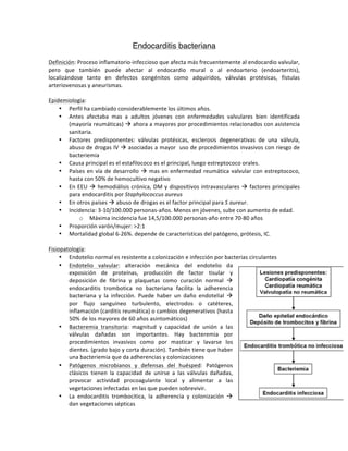 Endocarditis bacteriana
Definición:)Proceso)inflamatorio2infeccioso)que)afecta)más)frecuentemente)al)endocardio)valvular,)
pero) que) también) puede) afectar) al) endocardio) mural) o) al) endoarterio) (endoarteritis),)
localizándose) tanto) en) defectos) congénitos) como) adquiridos,) válvulas) protésicas,) fístulas)
arteriovenosas)y)aneurismas.)
))
Epidemiologia:)
• Perfil)ha)cambiado)considerablemente)los)últimos)años.)
• Antes) afectaba) mas) a) adultos) jóvenes) con) enfermedades) valvulares) bien) identificada)
(mayoría)reumáticas))!)ahora)a)mayores)por)procedimientos)relacionados)con)asistencia)
sanitaria.)
• Factores) predisponentes:) válvulas) protésicas,) esclerosis) degenerativas) de) una) válvula,)
abuso)de)drogas)IV)!)asociadas)a)mayor))uso)de)procedimientos)invasivos)con)riesgo)de)
bacteriemia)
• Causa)principal)es)el)estafilococo)es)el)principal,)luego)estreptococo)orales.)
• Países)en)vía)de)desarrollo)!)mas)en)enfermedad)reumática)valvular)con)estreptococo,)
hasta)con)50%)de)hemocultivo)negativo)
• En)EEU)!)hemodiálisis)crónica,)DM)y)dispositivos)intravasculares)!)factores)principales)
para)endocarditis)por)Staphylococcus,aureus)
• En)otros)países)!)abuso)de)drogas)es)el)factor)principal)para)S,aureur.)
• Incidencia:)3210/100.000)personas2años.)Menos)en)jóvenes,)sube)con)aumento)de)edad.)
o Máxima)incidencia)fue)14,5/100.000)personas2año)entre)70280)años)
• Proporción)varón/mujer:)>2:1)
• Mortalidad)global)6226%.)depende)de)características)del)patógeno,)prótesis,)IC.))
)
Fisiopatología:)
• Endotelio)normal)es)resistente)a)colonización)e)infección)por)bacterias)circulantes)
• Endotelio) valvular:) alteración) mecánica) del) endotelio) da)
exposición) de) proteínas,) producción) de) factor) tisular) y)
deposición) de) fibrina) y) plaquetas) como) curación) normal) !)
endocarditis) trombotica) no) bacteriana) facilita) la) adherencia)
bacteriana) y) la) infección.) Puede) haber) un) daño) endotelial) !)
por) flujo) sanguíneo) turbulento,) electrodos) o) catéteres,)
inflamación)(carditis)reumática))o)cambios)degenerativos)(hasta)
50%)de)los)mayores)de)60)años)asintomáticos))
• Bacteremia) transitoria:) magnitud) y) capacidad) de) unión) a) las)
válvulas) dañadas) son) importantes.) Hay) bacteremia) por)
procedimientos) invasivos) como) por) masticar) y) lavarse) los)
dientes.)(grado)bajo)y)corta)duración).)También)tiene)que)haber)
una)bacteriemia)que)da)adherencias)y)colonizaciones))
• Patógenos) microbianos) y) defensas) del) huésped:) Patógenos)
clásicos) tienen) la) capacidad) de) unirse) a) las) válvulas) dañadas,)
provocar) actividad) procoagulante) local) y) alimentar) a) las)
vegetaciones)infectadas)en)las)que)pueden)sobrevivir.))
• La) endocarditis) trombocitica,) la) adherencia) y) colonización) !)
dan)vegetaciones)sépticas)
 