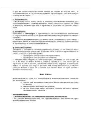 Se# pide# en# paciente# hemodinámicamente# inestable,# en# sospecha# de# disección# aórtica,# de#
endocarditis#infecciosa,#de#TEP;#también#en#un#síndrome#isquémico#agudo#o#como#evaluación#para#
un#transplante#de#corazón.#
!
p).;!Politraumatizado:!
En# traumatismo# torácico# severo,# cerrado# o# penetrante;# ensanchamiento# mediastínico;# para#
evaluación#hemodinámica#cuando#hay#discordancia#clínica#y#hemodinámica#(valorada#con#catéter#
de# SwanRGanz);# finalmente# sirve# para# el# seguimiento# de# un# paciente# con# un# trauma# torácico#
severo.#
!
q).;!Perioperatoria:!
Generalmente#es#Transesofágica,#es#especialmente#útil#para#valorar#alteraciones#hemodinámicas#
en#cirugías#de#reparación#vascular,#cirugía#de#endocarditis#complicada#y#cirugía#de#miocardiopatía#
hipertrófica.#
Se#pide#en#inestabilidad#hemodinámica#postRbomba,#evaluar#“síndrome#de#bajo#gasto#cardíaco”#y#
taponamiento,#además#de#valorar#intraoperatoriamente#cirugías#cardíacas#y#pacientes#con#riesgo#
de#isquemia#o#riesgo#de#alteraciones#hemodinámicas.#
#
r).;!Cardiopatías!congénitas:!
Actualmente#ha#aumentado#el#número#de#pacientes#con#CC#que#llega#a#la#vida#adulta#(por#mejora#
del#tratamiento).#Por#regla#general,#todos#los#pacientes#con#CC#necesitan#un#seguimiento#clínico#de#
por#vida.#Se#incluyen#en#general#dos#grandes:#
– a)#cardiopatías#con#supervivencia#natural#o#espontánea.#
– b)#cardiopatías#con#supervivencia#por#tratamiento.#
Se#debe#pedir#un#Ecocardiograma#en#pacientes#con#sospecha#clínica#de#CC,#con#alteraciones#al#ECG#
o# a# la# Rx.# Tórax,# con# historia# familiar# o# síndromes# asociados# a# CC.# Sirve# también# para# el#
seguimiento# de# una# CC# conocida,# considerando# complicaciones,# progresión# e# intervenciones#
médicas.# En# pacientes# con# riesgo# de# desarrollar# HTP,# lesiones# hemodinámicas# o# disfunción#
ventricular.# También# en# casos# con# CC# conocida# que# presenten# fiebre# sin# origen# aparente# o#
fenómenos#tromboembólicos.#
#
Holter!de!Ritmo!
!
Desde#una#perspectiva#clínica,#en#la#fisiopatología#de#las#arritmias#cardíacas#deben#considerarse#
tres#determinantes:#
– Sustrato:#suele#ser#una#alteración#estructural#del#miocardio#ventricular#que#facilita#
la#reentrada.#
– Desencadenantes#eléctricos#(latidos#ectópicos).#
– Factores# moduladores# (balance# autonómico,# equilibrio# electrolítico,# isquemia,#
factores#hormonales,#toxinas,#etc.).#
#
Indicaciones!clínicas:!
a).;!Valoración!de!síntomas!que!pueden!deberse!a!trastornos!del!ritmo!cardíaco:#
Clase#I:#Síncopes,#mareos#y#palpitaciones.Clase#II:#Episodios#de#fatiga#y#dolor#torácico#que#sugiera#
relación#con#alteraciones#del#ritmo.#
#
#
 